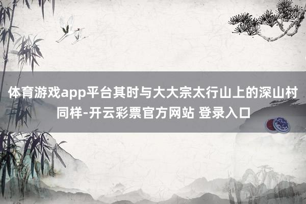 体育游戏app平台其时与大大宗太行山上的深山村同样-开云彩票官方网站 登录入口