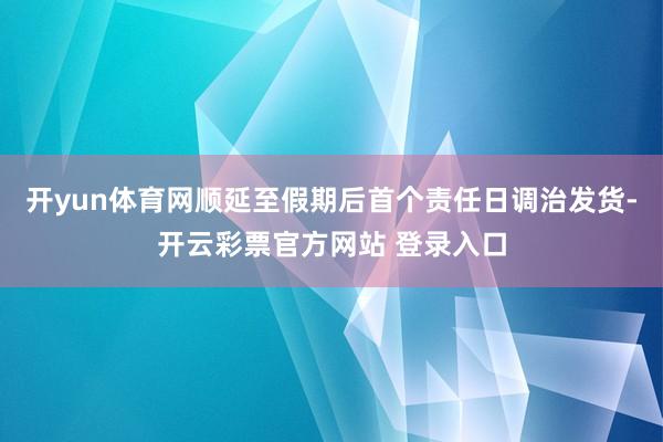 开yun体育网顺延至假期后首个责任日调治发货-开云彩票官方网站 登录入口