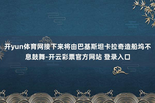 开yun体育网接下来将由巴基斯坦卡拉奇造船坞不息鼓舞-开云彩票官方网站 登录入口