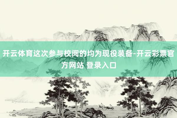 开云体育这次参与校阅的均为现役装备-开云彩票官方网站 登录入口