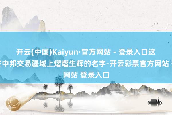 开云(中国)Kaiyun·官方网站 - 登录入口这个也曾在中邦交易疆域上熠熠生辉的名字-开云彩票官方网站 登录入口