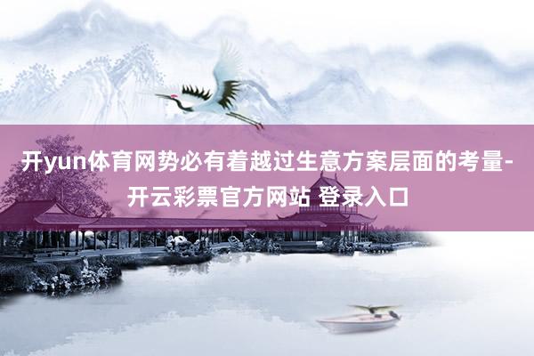 开yun体育网势必有着越过生意方案层面的考量-开云彩票官方网站 登录入口