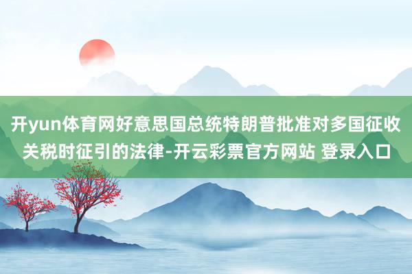 开yun体育网好意思国总统特朗普批准对多国征收关税时征引的法律-开云彩票官方网站 登录入口