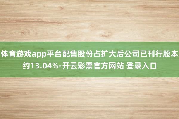 体育游戏app平台配售股份占扩大后公司已刊行股本约13.04%-开云彩票官方网站 登录入口
