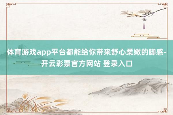 体育游戏app平台都能给你带来舒心柔嫩的脚感-开云彩票官方网站 登录入口