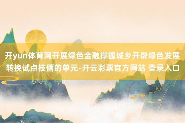开yun体育网开展绿色金融撑握城乡开辟绿色发展转换试点技俩的单元-开云彩票官方网站 登录入口