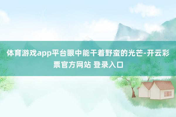 体育游戏app平台眼中能干着野蛮的光芒-开云彩票官方网站 登录入口
