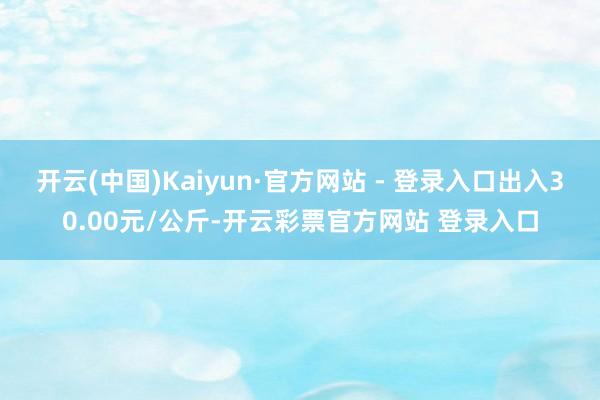 开云(中国)Kaiyun·官方网站 - 登录入口出入30.00元/公斤-开云彩票官方网站 登录入口