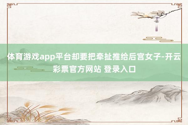 体育游戏app平台却要把牵扯推给后宫女子-开云彩票官方网站 登录入口