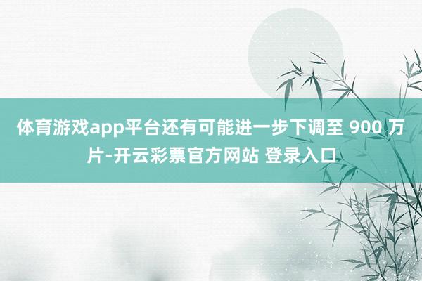 体育游戏app平台还有可能进一步下调至 900 万片-开云彩票官方网站 登录入口