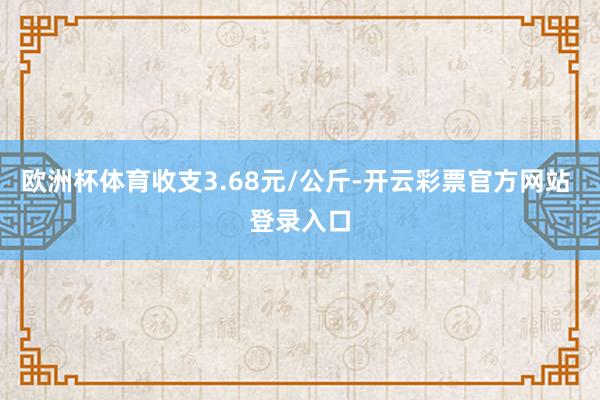欧洲杯体育收支3.68元/公斤-开云彩票官方网站 登录入口