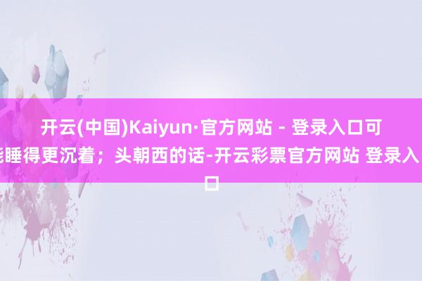 开云(中国)Kaiyun·官方网站 - 登录入口可能睡得更沉着;头朝西的话-开云彩票官方网站 登录入口