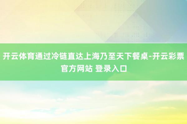 开云体育通过冷链直达上海乃至天下餐桌-开云彩票官方网站 登录入口