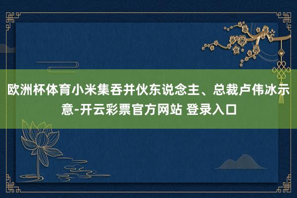 欧洲杯体育 小米集吞并伙东说念主、总裁卢伟冰示意-开云彩票官方网站 登录入口