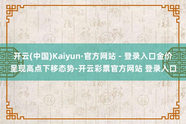 开云(中国)Kaiyun·官方网站 - 登录入口金价呈现高点下移态势-开云彩票官方网站 登录入口