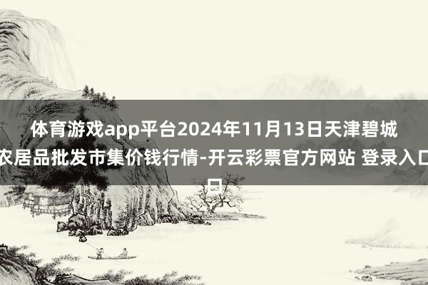 体育游戏app平台2024年11月13日天津碧城农居品批发市集价钱行情-开云彩票官方网站 登录入口