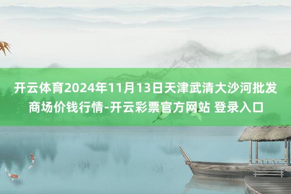开云体育2024年11月13日天津武清大沙河批发商场价钱行情-开云彩票官方网站 登录入口