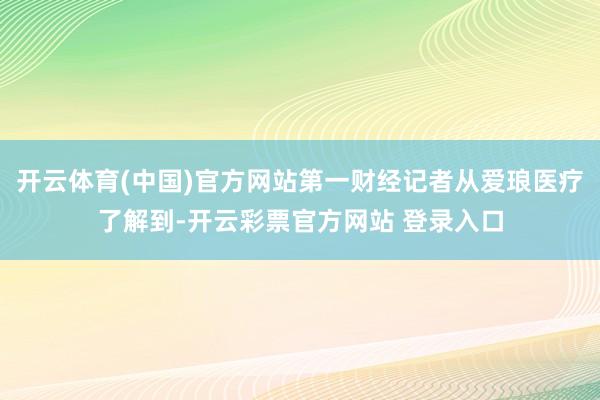 开云体育(中国)官方网站第一财经记者从爱琅医疗了解到-开云彩票官方网站 登录入口
