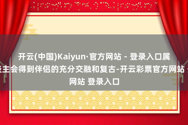 开云(中国)Kaiyun·官方网站 - 登录入口属羊的东谈主会得到伴侣的充分交融和复古-开云彩票官方网站 登录入口