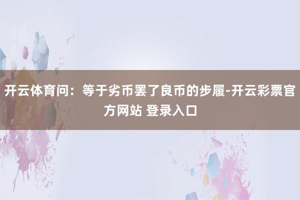 开云体育问:等于劣币罢了良币的步履-开云彩票官方网站 登录入口