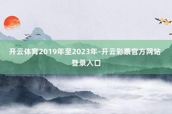 开云体育2019年至2023年-开云彩票官方网站 登录入口