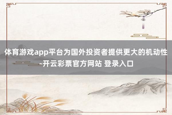 体育游戏app平台为国外投资者提供更大的机动性-开云彩票官方网站 登录入口