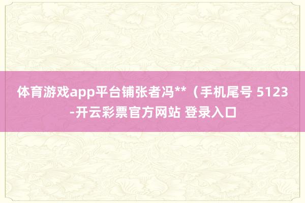 体育游戏app平台铺张者冯**（手机尾号 5123-开云彩票官方网站 登录入口