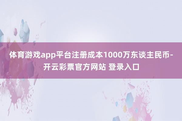 体育游戏app平台注册成本1000万东谈主民币-开云彩票官方网站 登录入口