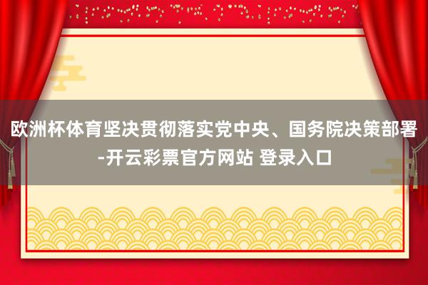 欧洲杯体育坚决贯彻落实党中央、国务院决策部署-开云彩票官方网站 登录入口