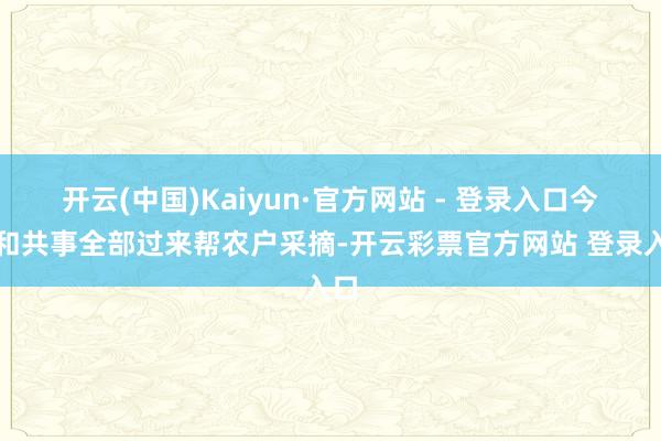 开云(中国)Kaiyun·官方网站 - 登录入口今天和共事全部过来帮农户采摘-开云彩票官方网站 登录入口