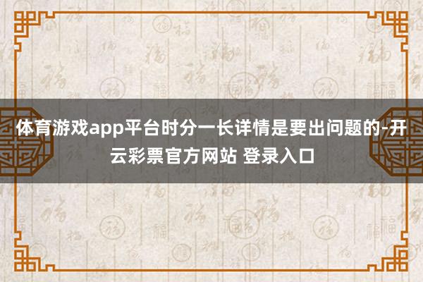 体育游戏app平台时分一长详情是要出问题的-开云彩票官方网站 登录入口