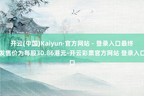 开云(中国)Kaiyun·官方网站 - 登录入口最终发售价为每股30.86港元-开云彩票官方网站 登录入口