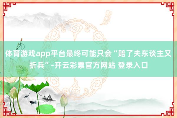 体育游戏app平台最终可能只会“赔了夫东谈主又折兵”-开云彩票官方网站 登录入口
