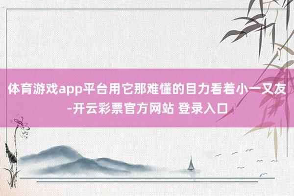 体育游戏app平台用它那难懂的目力看着小一又友-开云彩票官方网站 登录入口