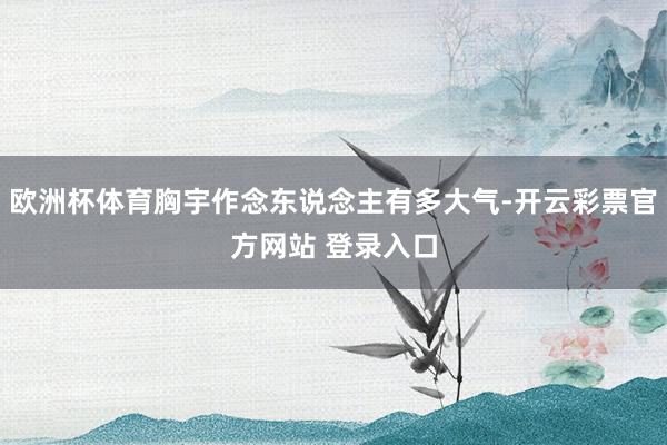 欧洲杯体育胸宇作念东说念主有多大气-开云彩票官方网站 登录入口
