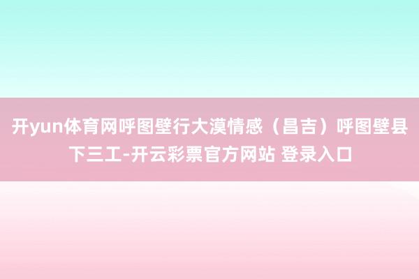 开yun体育网呼图壁行大漠情感(昌吉)呼图壁县下三工-开云彩票官方网站 登录入口