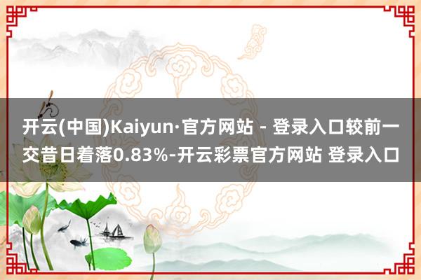 开云(中国)Kaiyun·官方网站 - 登录入口较前一交昔日着落0.83%-开云彩票官方网站 登录入口