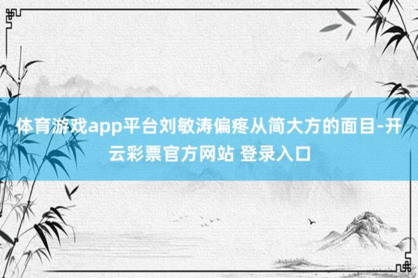 体育游戏app平台刘敏涛偏疼从简大方的面目-开云彩票官方网站 登录入口