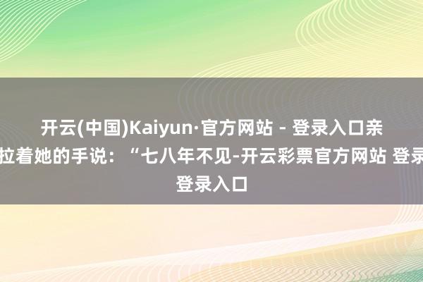 开云(中国)Kaiyun·官方网站 - 登录入口亲切地拉着她的手说:“七八年不见-开云彩票官方网站 登录入口