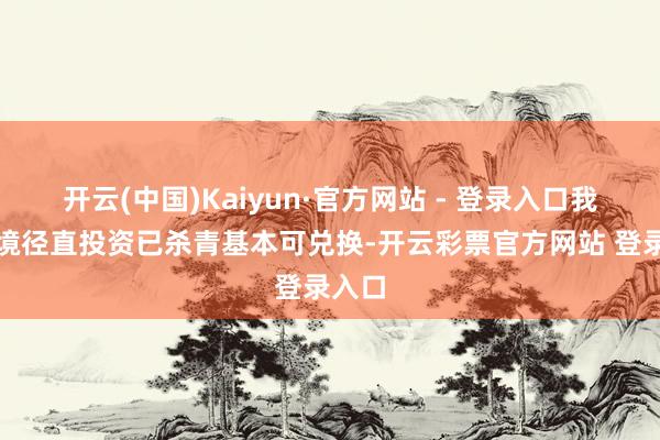 开云(中国)Kaiyun·官方网站 - 登录入口我国跨境径直投资已杀青基本可兑换-开云彩票官方网站 登录入口