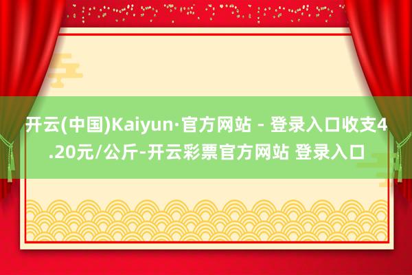 开云(中国)Kaiyun·官方网站 - 登录入口收支4.20元/公斤-开云彩票官方网站 登录入口
