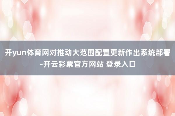 开yun体育网对推动大范围配置更新作出系统部署-开云彩票官方网站 登录入口