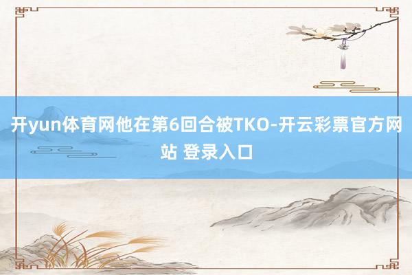 开yun体育网他在第6回合被TKO-开云彩票官方网站 登录入口