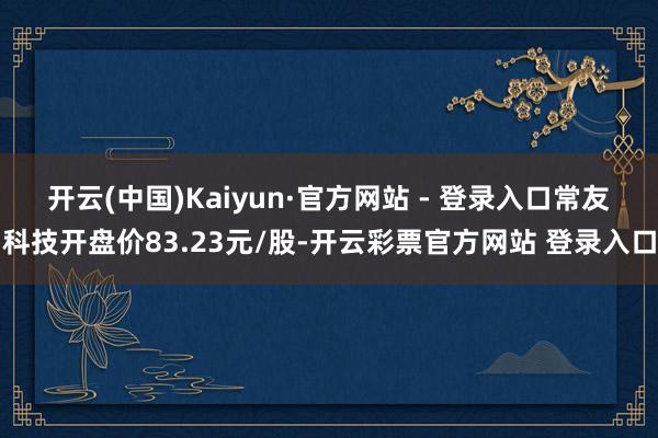 开云(中国)Kaiyun·官方网站 - 登录入口　　常友科技开盘价83.23元/股-开云彩票官方网站 登录入口
