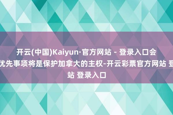 开云(中国)Kaiyun·官方网站 - 登录入口会说念的优先事项将是保护加拿大的主权-开云彩票官方网站 登录入口