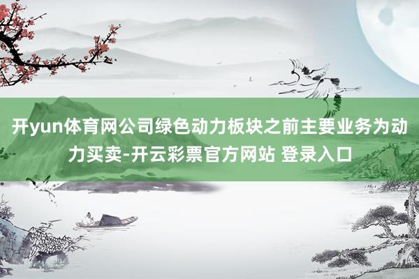 开yun体育网公司绿色动力板块之前主要业务为动力买卖-开云彩票官方网站 登录入口