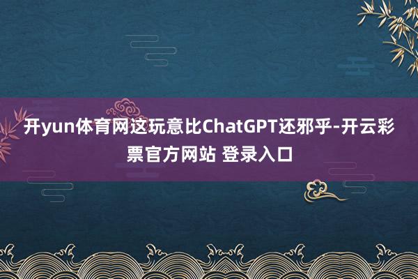 开yun体育网这玩意比ChatGPT还邪乎-开云彩票官方网站 登录入口