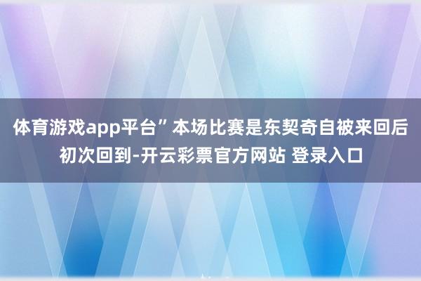 体育游戏app平台”本场比赛是东契奇自被来回后初次回到-开云彩票官方网站 登录入口