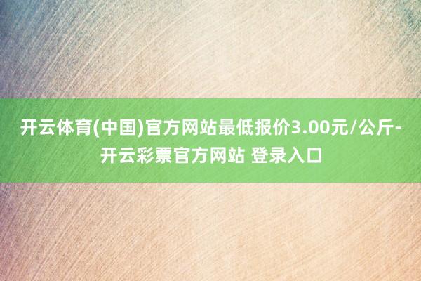 开云体育(中国)官方网站最低报价3.00元/公斤-开云彩票官方网站 登录入口