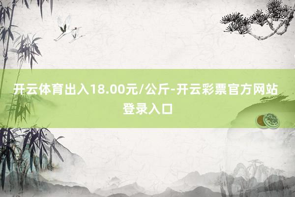 开云体育出入18.00元/公斤-开云彩票官方网站 登录入口